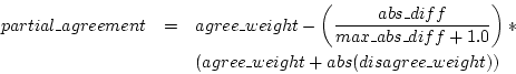 \begin{eqnarray*}
partial\_agreement & = & agree\_weight - \left( \frac{abs\_dif...
...1.0} \right) * \\
~& ~& (agree\_weight + abs(disagree\_weight))
\end{eqnarray*}