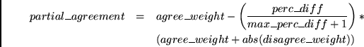 \begin{eqnarray*}
partial\_agreement & = & agree\_weight - \left( \frac{perc\_di...
...f+1} \right) * \\
~& ~& (agree\_weight + abs(disagree\_weight))
\end{eqnarray*}