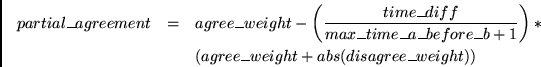 \begin{eqnarray*}
partial\_agreement & = & agree\_weight - \left( \frac{time\_di...
...b+1} \right) * \\
~& ~& (agree\_weight + abs(disagree\_weight))
\end{eqnarray*}