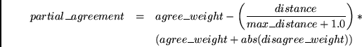 \begin{eqnarray*}
partial\_agreement & = & agree\_weight - \left(
\frac{distanc...
...0} \right)
* \\
~& ~& (agree\_weight + abs(disagree\_weight))
\end{eqnarray*}